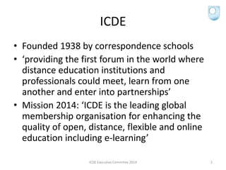 ICDE
• Founded 1938 by correspondence schools
• ‘providing the first forum in the world where
distance education institutions and
professionals could meet, learn from one
another and enter into partnerships’
• Mission 2014: ‘ICDE is the leading global
membership organisation for enhancing the
quality of open, distance, flexible and online
education including e-learning’
ICDE Executive Commitee 2014 2
 