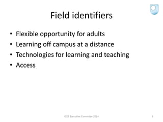 Field identifiers
• Flexible opportunity for adults
• Learning off campus at a distance
• Technologies for learning and teaching
• Access
ICDE Executive Commitee 2014 3
 