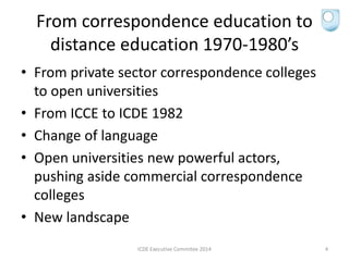 From correspondence education to
distance education 1970-1980’s
• From private sector correspondence colleges
to open universities
• From ICCE to ICDE 1982
• Change of language
• Open universities new powerful actors,
pushing aside commercial correspondence
colleges
• New landscape
ICDE Executive Commitee 2014 4
 