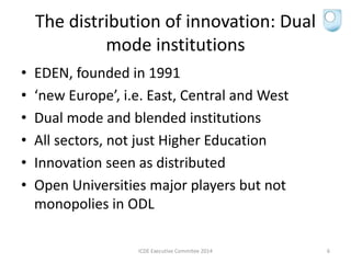 The distribution of innovation: Dual
mode institutions
• EDEN, founded in 1991
• ‘new Europe’, i.e. East, Central and West
• Dual mode and blended institutions
• All sectors, not just Higher Education
• Innovation seen as distributed
• Open Universities major players but not
monopolies in ODL
ICDE Executive Commitee 2014 6
 