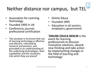 Neither distance nor campus, but TEL
• Association for Learning
Technology
• Founded 1993 in UK
• Conference; journal;
professional certification
• ‘Our purpose is to ensure that use
of learning technology is effective
and efficient, informed by
research and practice, and
grounded in an understanding of
the underlying technologies, their
capabilities and the situations
into which they are placed’
• Online Educa
• Founded 1995
• Education in all sectors;
employers; government
‘ONLINE EDUCA BERLIN is the
event for learning
professionals to discover
innovative solutions, absorb
new thinking and take action
by implementing changes in
the field of learning and
technology’
ICDE Executive Commitee 2014 7
 