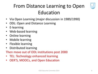 From Distance Learning to Open
Education
• Via Open Learning (major discussion in 1989/1990)
• ODL: Open and Distance Learning
• E-learning
• Web-based learning
• Online learning
• Mobile learning
• Flexible learning
• Distributed learning
Then move out of ODL institutions post 2000
• TEL: Technology enhanced learning
• OER’S, MOOCs, and Open Education
ICDE Executive Commitee 2014 8
 
