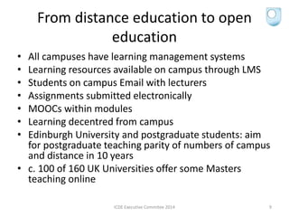 From distance education to open
education
• All campuses have learning management systems
• Learning resources available on campus through LMS
• Students on campus Email with lecturers
• Assignments submitted electronically
• MOOCs within modules
• Learning decentred from campus
• Edinburgh University and postgraduate students: aim
for postgraduate teaching parity of numbers of campus
and distance in 10 years
• c. 100 of 160 UK Universities offer some Masters
teaching online
ICDE Executive Commitee 2014 9
 