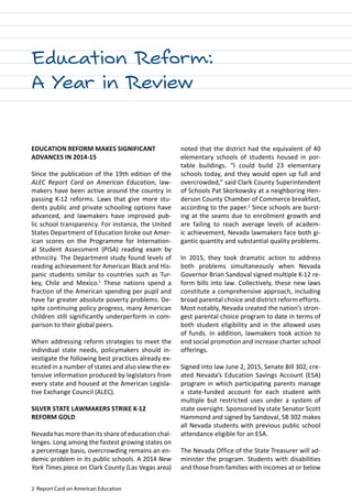 2 Report Card on American Education
EDUCATION REFORM MAKES SIGNIFICANT
ADVANCES IN 2014-15
Since the publication of the 19th edition of the
ALEC Report Card on American Education, law-
makers have been active around the country in
passing K-12 reforms. Laws that give more stu-
dents public and private schooling options have
advanced, and lawmakers have improved pub-
lic school transparency. For instance, the United
States Department of Education broke out Amer-
ican scores on the Programme for Internation-
al Student Assessment (PISA) reading exam by
ethnicity. The Department study found levels of
reading achievement for American Black and His-
panic students similar to countries such as Tur-
key, Chile and Mexico.1
These nations spend a
fraction of the American spending per pupil and
have far greater absolute poverty problems. De-
spite continuing policy progress, many American
children still significantly underperform in com-
parison to their global peers.
When addressing reform strategies to meet the
individual state needs, policymakers should in-
vestigate the following best practices already ex-
ecuted in a number of states and also view the ex-
tensive information produced by legislators from
every state and housed at the American Legisla-
tive Exchange Council (ALEC).
SILVER STATE LAWMAKERS STRIKE K-12
REFORM GOLD
Nevada has more than its share of education chal-
lenges. Long among the fastest growing states on
a percentage basis, overcrowding remains an en-
demic problem in its public schools. A 2014 New
York Times piece on Clark County (Las Vegas area)
noted that the district had the equivalent of 40
elementary schools of students housed in por-
table buildings. “I could build 23 elementary
schools today, and they would open up full and
overcrowded,” said Clark County Superintendent
of Schools Pat Skorkowsky at a neighboring Hen-
derson County Chamber of Commerce breakfast,
according to the paper.2
Since schools are burst-
ing at the seams due to enrollment growth and
are failing to reach average levels of academ-
ic achievement, Nevada lawmakers face both gi-
gantic quantity and substantial quality problems.
In 2015, they took dramatic action to address
both problems simultaneously when Nevada
Governor Brian Sandoval signed multiple K-12 re-
form bills into law. Collectively, these new laws
constitute a comprehensive approach, including
broad parental choice and district reform efforts.
Most notably, Nevada created the nation’s stron-
gest parental choice program to date in terms of
both student eligibility and in the allowed uses
of funds. In addition, lawmakers took action to
end social promotion and increase charter school
offerings.
Signed into law June 2, 2015, Senate Bill 302, cre-
ated Nevada’s Education Savings Account (ESA)
program in which participating parents manage
a state-funded account for each student with
multiple but restricted uses under a system of
state oversight. Sponsored by state Senator Scott
Hammond and signed by Sandoval, SB 302 makes
all Nevada students with previous public school
attendance eligible for an ESA.
The Nevada Office of the State Treasurer will ad-
minister the program. Students with disabilities
and those from families with incomes at or below
Education Reform:
A Year in Review
 