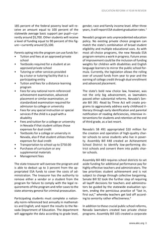 www.alec.org 3
EDUCATION REFORM: A YEAR IN REVIEW
185 percent of the federal poverty level will re-
ceive an amount equal to 100 percent of the
statewide average basic support per pupil—cur-
rently around $5,700. Other students will receive
a level of funding equal to 90 percent of this fig-
ure—currently around $5,100.
	
Parents opting into the program can use funds for:
•	 Tuition and fees at an approved private
school
•	 Textbooks required for a student at an
approved private school
•	 Tutoring or other services provided
by a tutor or tutoring facility that is a
participating entity
•	 Tuition and fees for a distance-learning
program
•	 Fees for any national norm-referenced
achievement examination, advanced
placement or similar examination, or
standardized examination required for
admission to college or university
•	 Fees for any special instruction or special
services if the child is a pupil with a
disability
•	 Fees and tuition for a college or university
in Nevada if that student utilizes those
expenses for dual credit
•	 Textbooks for a college or university in
Nevada, also if that student utilizes those
expenses for dual credit
•	 Transportation to school up to $750.00
•	 Purchases of curriculum or any
supplemental materials
•	 Management fees
The state treasurer will oversee the program and
is able to deduct up to 3 percent from the ap-
propriated ESA funds to cover the costs of ad-
ministration. The treasurer has the authority to
remove either a vendor or a student from the
program for failure to comply with the legal re-
quirements of the program and refer cases to the
state attorney general for criminal prosecution.
Participating students must complete a nation-
ally norm-referenced test annually in mathemat-
ics and English; and report the results to the Ne-
vada Department of Education. The department
will aggregate the data according to grade level,
gender, race and family income level. After three
years, it will report ESA student graduation rates.3
Nevada’s program sets unprecedented education
policy. No existing private choice program can
match the state’s combination of broad student
eligibility and multiple educational uses. As with
most all-choice programs, the new Nevada ESA
program remains a work in progress. Future areas
of improvement could be the inclusion of funding
weights for children with disabilities and English
language learners to mirror the public school for-
mula. Currently, the legislation allows the rolling
over of unused funds from year to year and the
earning of college credit through dual enrollment
and advanced placement.
The state’s bold new choice law, however, was
not the only big advancement, as lawmakers
passed other substantial reforms. Nevada’s Sen-
ate Bill 391 -Read by Three Act will create pro-
grams to aggressively address early childhood il-
literacy through early identification and parental
notification of reading deficiencies, intensive in-
terventions for students and retention at the end
of third grade, as a last resort.
Nevada’s SB 491 appropriated $10 million for
the creation and operation of high-quality char-
ter schools to serve students who live in pover-
ty. Assembly Bill 448 created an Achievement
School District to identify low-performing dis-
trict schools and convert them into public char-
ter schools.
Assembly Bill 483 requires school districts to set
aside funding for additional performance pay for
highly effective teachers and administrators. The
law prioritizes student achievement and is not
subject to change through collective bargaining.
Senate Bill 92 took the further step of requiring
all layoff decisions for teachers and administra-
tors be guided by the statewide evaluation sys-
tem, ending the pernicious practice of “last in,
first out,” whereby teachers get laid off accord-
ing to seniority rather effectiveness.4
In addition to these crucial public school reforms,
Nevada lawmakers created two private choice
programs. Assembly Bill 165 created a corporate
 