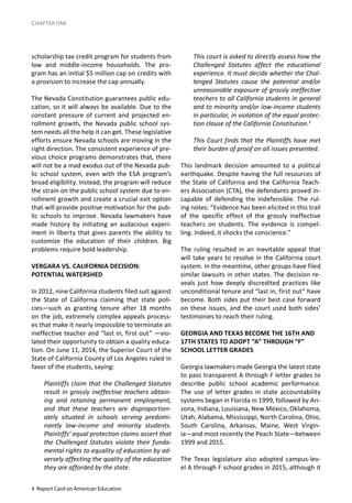 4 Report Card on American Education
CHAPTER ONE
scholarship tax credit program for students from
low and middle-income households. The pro-
gram has an initial $5 million cap on credits with
a provision to increase the cap annually.
The Nevada Constitution guarantees public edu-
cation, so it will always be available. Due to the
constant pressure of current and projected en-
rollment growth, the Nevada public school sys-
tem needs all the help it can get. These legislative
efforts ensure Nevada schools are moving in the
right direction. The consistent experience of pre-
vious choice programs demonstrates that, there
will not be a mad exodus out of the Nevada pub-
lic school system, even with the ESA program’s
broad eligibility. Instead, the program will reduce
the strain on the public school system due to en-
rollment growth and create a crucial exit option
that will provide positive motivation for the pub-
lic schools to improve. Nevada lawmakers have
made history by initiating an audacious experi-
ment in liberty that gives parents the ability to
customize the education of their children. Big
problems require bold leadership.
VERGARA VS. CALIFORNIA DECISION:
POTENTIAL WATERSHED
In 2012, nine California students filed suit against
the State of California claiming that state poli-
cies—such as granting tenure after 18 months
on the job, extremely complex appeals process-
es that make it nearly impossible to terminate an
ineffective teacher and “last in, first out” —vio-
lated their opportunity to obtain a quality educa-
tion. On June 11, 2014, the Superior Court of the
State of California County of Los Angeles ruled in
favor of the students, saying:
Plaintiffs claim that the Challenged Statutes
result in grossly ineffective teachers obtain-
ing and retaining permanent employment,
and that these teachers are disproportion-
ately situated in schools serving predomi-
nantly low-income and minority students.
Plaintiffs’ equal protection claims assert that
the Challenged Statutes violate their funda-
mental rights to equality of education by ad-
versely affecting the quality of the education
they are afforded by the state.
This court is asked to directly assess how the
Challenged Statutes affect the educational
experience. It must decide whether the Chal-
lenged Statutes cause the potential and/or
unreasonable exposure of grossly ineffective
teachers to all California students in general
and to minority and/or low-income students
in particular, in violation of the equal protec-
tion clause of the California Constitution.5
This Court finds that the Plaintiffs have met
their burden of proof on all issues presented.
This landmark decision amounted to a political
earthquake. Despite having the full resources of
the State of California and the California Teach-
ers Association (CTA), the defendants proved in-
capable of defending the indefensible. The rul-
ing notes: “Evidence has been elicited in this trail
of the specific effect of the grossly ineffective
teachers on students. The evidence is compel-
ling. Indeed, it shocks the conscience.”
The ruling resulted in an inevitable appeal that
will take years to resolve in the California court
system. In the meantime, other groups have filed
similar lawsuits in other states. The decision re-
veals just how deeply discredited practices like
unconditional tenure and “last in, first out” have
become. Both sides put their best case forward
on these issues, and the court used both sides’
testimonies to reach their ruling.
GEORGIA AND TEXAS BECOME THE 16TH AND
17TH STATES TO ADOPT “A” THROUGH “F”
SCHOOL LETTER GRADES
Georgia lawmakers made Georgia the latest state
to pass transparent A through F letter grades to
describe public school academic performance.
The use of letter grades in state accountability
systems began in Florida in 1999, followed by Ari-
zona, Indiana, Louisiana, New Mexico, Oklahoma,
Utah, Alabama, Mississippi, North Carolina, Ohio,
South Carolina, Arkansas, Maine, West Virgin-
ia—and most recently the Peach State—between
1999 and 2015.
The Texas legislature also adopted campus-lev-
el A through F school grades in 2015, although it
 