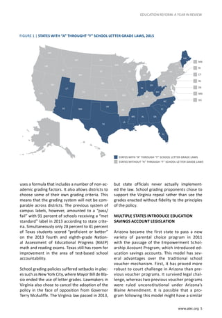 www.alec.org 5
EDUCATION REFORM: A YEAR IN REVIEW
uses a formula that includes a number of non-ac-
ademic grading factors. It also allows districts to
choose some of their own grading criteria. This
means that the grading system will not be com-
parable across districts. The previous system of
campus labels, however, amounted to a “pass/
fail” with 91 percent of schools receiving a “met
standard” label in 2013 according to state crite-
ria. Simultaneously only 28 percent to 41 percent
of Texas students scored “proficient or better”
on the 2013 fourth and eighth-grade Nation-
al Assessment of Educational Progress (NAEP)
math and reading exams. Texas still has room for
improvement in the area of test-based school
accountability.
School grading policies suffered setbacks in plac-
es such as New York City, where Mayor Bill de Bla-
sio ended the use of letter grades. Lawmakers in
Virginia also chose to cancel the adoption of the
policy in the face of opposition from Governor
Terry McAuliffe. The Virginia law passed in 2013,
but state officials never actually implement-
ed the law. School grading proponents chose to
support the Virginia repeal rather than see the
grades enacted without fidelity to the principles
of the policy.
MULTIPLE STATES INTRODUCE EDUCATION
SAVINGS ACCOUNT LEGISLATION
Arizona became the first state to pass a new
variety of parental choice program in 2011
with the passage of the Empowerment Schol-
arship Account Program, which introduced ed-
ucation savings accounts. This model has sev-
eral advantages over the traditional school
voucher mechanism. First, it has proved more
robust to court challenge in Arizona than pre-
vious voucher programs. It survived legal chal-
lenge, whereas two previous voucher programs
were ruled unconstitutional under Arizona’s
Blaine Amendment. It is possible that a pro-
gram following this model might have a similar
FIGURE 1 | STATES WITH “A” THROUGHT “F” SCHOOL LETTER GRADE LAWS, 2015
STATES WITH “A” THROUGH “F” SCHOOL LETTER GRADE LAWS
STATES WITHOUT “A” THROUGH “F” SCHOOL LETTER GRADE LAWS
 