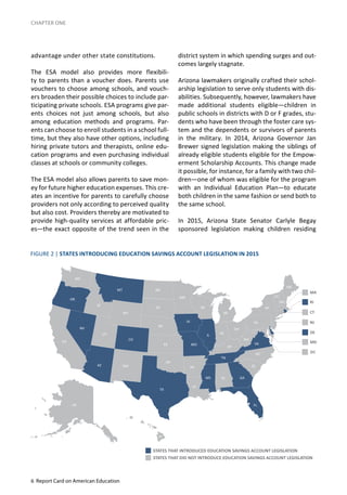 6 Report Card on American Education
CHAPTER ONE
advantage under other state constitutions.
The ESA model also provides more flexibili-
ty to parents than a voucher does. Parents use
vouchers to choose among schools, and vouch-
ers broaden their possible choices to include par-
ticipating private schools. ESA programs give par-
ents choices not just among schools, but also
among education methods and programs. Par-
ents can choose to enroll students in a school full-
time, but they also have other options, including
hiring private tutors and therapists, online edu-
cation programs and even purchasing individual
classes at schools or community colleges.
The ESA model also allows parents to save mon-
ey for future higher education expenses. This cre-
ates an incentive for parents to carefully choose
providers not only according to perceived quality
but also cost. Providers thereby are motivated to
provide high-quality services at affordable pric-
es—the exact opposite of the trend seen in the
district system in which spending surges and out-
comes largely stagnate.
Arizona lawmakers originally crafted their schol-
arship legislation to serve only students with dis-
abilities. Subsequently, however, lawmakers have
made additional students eligible—children in
public schools in districts with D or F grades, stu-
dents who have been through the foster care sys-
tem and the dependents or survivors of parents
in the military. In 2014, Arizona Governor Jan
Brewer signed legislation making the siblings of
already eligible students eligible for the Empow-
erment Scholarship Accounts. This change made
it possible, for instance, for a family with two chil-
dren—one of whom was eligible for the program
with an Individual Education Plan—to educate
both children in the same fashion or send both to
the same school.
In 2015, Arizona State Senator Carlyle Begay
sponsored legislation making children residing
FIGURE 2 | STATES INTRODUCING EDUCATION SAVINGS ACCOUNT LEGISLATION IN 2015
STATES THAT INTRODUCED EDUCATION SAVINGS ACCOUNT LEGISLATION
STATES THAT DID NOT INTRODUCE EDUCATION SAVINGS ACCOUNT LEGISLATION
 