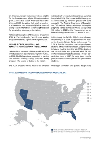 www.alec.org 7
EDUCATION REFORM: A YEAR IN REVIEW
on Arizona American Indian reservations eligible
for the Empowerment Scholarship Accounts Pro-
gram. Arizona has 55,000 American Indian chil-
dren, and NAEP shows that their levels of academ-
ic achievement rank consistently below those of
their peers in other states and among the lowest
for any student subgroup in the nation.
Following the adoption of the Arizona program in
2011, ALEC adopted model ESA policy that was lat-
er updated to reflect significant changes in 2015.
NEVADA, FLORIDA, MISSISSIPPI AND
TENNESSEE JOIN ARIZONA IN THE ESA FAMILY
Lawmakers in a number of other states began to
introduce account-based choice programs in 2012.
In 2014, Florida lawmakers succeeded in passing
the Personal Learning Savings Accounts (PLSA)
program—the second of its kind in the nation.
The PLSA program initially focused on children
with relatively severe disabilities and was launched
in the fall of 2014. The innovative Florida program
is administered by nonprofit groups with state
oversight. (The Arizona Department of Education
and Office of the Treasury administer the original
program). Florida lawmakers initially appropriated
$18 million in 2014 for the PLSA program but in-
creased the appropriation to $53 million in 2015.
In Mississippi, the fight for ESAs for special-needs
children began in 2014, but problems have exist-
ed for decades. Jackson Clarion Ledger noted Feb.
2, 2014 that the graduation rate for special needs
students is the worst in the nation. Despite billions
in federal funding since the late 1990s, teachers
are still ill-trained, and graduation rates for stu-
dents with special needs have raised a mere 6 per-
cent since then. In 1997, the same paper noted a
graduation rate of just 17 percent for special needs
students.6
Mississippi lawmakers and parents fought hard
FIGURE 3 | STATES WITH EDUCATION SAVINGS ACCOUNTS PROGRAMS, 2015
STATES WITH EDUCATION SAVINGS ACCOUNTS PROGRAMS
STATES WITHOUT EDUCATION SAVINGS ACCOUNTS PROGRAMS
 