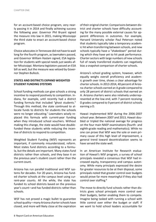 8 Report Card on American Education
CHAPTER ONE
for an account-based choice program, very near-
ly passing it in 2014 and finally achieving success
the following year. Governor Phil Bryant signed
the measure into law in 2015, making Mississippi
the third state to enact an account-based choice
program.
ChoiceadvocatesinTennesseedidnothavetowait
long for the fourth program, as lawmakers passed,
and Governor William Haslam signed, ESA legisla-
tion for students with special needs just weeks af-
ter Mississippi. Montana legislators passed an ESA
bill as well, but the measure was vetoed by Gover-
nor Stephen Bullock.
STATES AND DISTRICTS EXPAND WEIGHTED
STUDENT FUNDING SYSTEMS
School funding methods can give schools a strong
incentive to respond positively to competition. In-
diana, for example, until recently had a district
funding formula that included “ghost students.”
Through this method, the state continued to al-
locate funds to districts for students the schools
were no longer educating.7
Lawmakers wisely re-
placed this formula with current-year funding
when they introduced school vouchers. Without
making this change, the state would have double-
funded these students while reducing the incen-
tive of districts to respond to competition.
Weighted Student Funding (WSF) represents an
important, if commonly misunderstood, reform.
Most states fund districts according to a formu-
la, but the details are important. Many states fund
districts rather than schools, and they base it on
the previous year’s student count rather than the
current count.
Arizona has run parallel traditional and WSF sys-
tems for decades. For 20 years, Arizona has fund-
ed charter schools at the campus level using cur-
rent-year counts. All the while, the state has
funded its school districts based on the previous
year’s count—and has funded districts rather than
schools.
WSF has not proved a magic bullet to guarantee
schoolquality—manyArizonacharterschoolshave
closed, and more will likely close at the expiration
of their original charter. Comparisons between dis-
trict and charter schools have difficulty account-
ing for the many possible external causes for ap-
parent differences in outcomes. For example,
Harvard University scholar Paul Peterson noted
that students typically take a temporary academ-
ic hit when transferring between schools, and new
schools typically have a “shakedown” period dur-
ing which they have yet to hit peak performance.
Charter sectors with large numbers of new schools
full of newly transferred students can negatively
bias a snapshot comparison of charter schools.
Arizona’s school grading system, however, which
equally weighs overall proficiency and academ-
ic growth over time, shows a clear advantage for
charter schools. In 2013-2014, 40 percent of Arizo-
na charter schools earned an A grade compared to
only 28 percent of district schools that earned an
A. Arizona charters were also relatively underrep-
resented at the low end, with 7 percent receiving
D grades compared to 9 percent of district schools
earning a D.
Hawaii implemented WSF during the 2006-2007
school year. Between 2007 and 2013, Hawaii dou-
bled or tripled the national average for progress
on the four main NAEP examinations (fourth- and
eighth-grade reading and mathematics). While no
one can prove that WSF was the sole or even pri-
mary cause of this high level of improvement, a
general trend toward decentralization seems to
have served the state well.
In an American Institute for Research evalua-
tion of Hawaii’s WSF program, a survey of school
principals revealed a consensus that WSF had in-
creased equity, transparency and campus auton-
omy. While many principals expressed the desire
for greater resources to be at their disposal, some
principals noted that greater control over budgets
would prove far more meaningful if they also had
control over staffing.8
The move to directly fund schools rather than dis-
tricts gives school principals more control over
their budgets, better enabling them to compete.
Imagine being tasked with running a school with
little control over either the budget or staff. If
we want to hold school leaders accountable for
 
