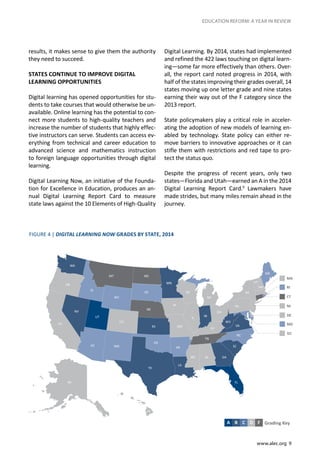 www.alec.org 9
EDUCATION REFORM: A YEAR IN REVIEW
results, it makes sense to give them the authority
they need to succeed.
STATES CONTINUE TO IMPROVE DIGITAL
LEARNING OPPORTUNITIES
Digital learning has opened opportunities for stu-
dents to take courses that would otherwise be un-
available. Online learning has the potential to con-
nect more students to high-quality teachers and
increase the number of students that highly effec-
tive instructors can serve. Students can access ev-
erything from technical and career education to
advanced science and mathematics instruction
to foreign language opportunities through digital
learning.
Digital Learning Now, an initiative of the Founda-
tion for Excellence in Education, produces an an-
nual Digital Learning Report Card to measure
state laws against the 10 Elements of High-Quality
Digital Learning. By 2014, states had implemented
and refined the 422 laws touching on digital learn-
ing—some far more effectively than others. Over-
all, the report card noted progress in 2014, with
half of the states improving their grades overall, 14
states moving up one letter grade and nine states
earning their way out of the F category since the
2013 report.
State policymakers play a critical role in acceler-
ating the adoption of new models of learning en-
abled by technology. State policy can either re-
move barriers to innovative approaches or it can
stifle them with restrictions and red tape to pro-
tect the status quo.
Despite the progress of recent years, only two
states—Florida and Utah—earned an A in the 2014
Digital Learning Report Card.9
Lawmakers have
made strides, but many miles remain ahead in the
journey.
FIGURE 4 | DIGITAL LEARNING NOW GRADES BY STATE, 2014
Grading KeyA B C D F
 