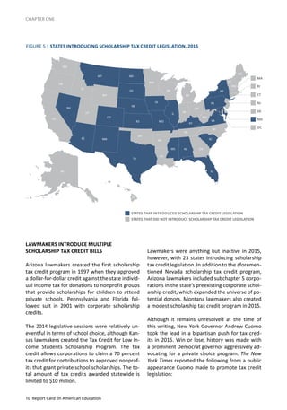10 Report Card on American Education
CHAPTER ONE
LAWMAKERS INTRODUCE MULTIPLE
SCHOLARSHIP TAX CREDIT BILLS
Arizona lawmakers created the first scholarship
tax credit program in 1997 when they approved
a dollar-for-dollar credit against the state individ-
ual income tax for donations to nonprofit groups
that provide scholarships for children to attend
private schools. Pennsylvania and Florida fol-
lowed suit in 2001 with corporate scholarship
credits.
The 2014 legislative sessions were relatively un-
eventful in terms of school choice, although Kan-
sas lawmakers created the Tax Credit for Low In-
come Students Scholarship Program. The tax
credit allows corporations to claim a 70 percent
tax credit for contributions to approved nonprof-
its that grant private school scholarships. The to-
tal amount of tax credits awarded statewide is
limited to $10 million.
FIGURE 5 | STATES INTRODUCING SCHOLARSHIP TAX CREDIT LEGISLATION, 2015
Lawmakers were anything but inactive in 2015,
however, with 23 states introducing scholarship
tax credit legislation. In addition to the aforemen-
tioned Nevada scholarship tax credit program,
Arizona lawmakers included subchapter S corpo-
rations in the state’s preexisting corporate schol-
arship credit, which expanded the universe of po-
tential donors. Montana lawmakers also created
a modest scholarship tax credit program in 2015.
Although it remains unresolved at the time of
this writing, New York Governor Andrew Cuomo
took the lead in a bipartisan push for tax cred-
its in 2015. Win or lose, history was made with
a prominent Democrat governor aggressively ad-
vocating for a private choice program. The New
York Times reported the following from a public
appearance Cuomo made to promote tax credit
legislation:
STATES THAT INTRODUCED SCHOLARSHIP TAX CREDIT LEGISLATION
STATES THAT DID NOT INTRODUCE SCHOLARSHIP TAX CREDIT LEGISLATION
 