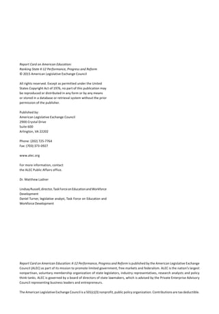 Report Card on American Education:
Ranking State K-12 Performance, Progress and Reform
© 2015 American Legislative Exchange Council
All rights reserved. Except as permitted under the United
States Copyright Act of 1976, no part of this publication may
be reproduced or distributed in any form or by any means
or stored in a database or retrieval system without the prior
permission of the publisher.
Published by:
American Legislative Exchange Council
2900 Crystal Drive
Suite 600
Arlington, VA 22202
Phone: (202) 725-7764
Fax: (703) 373-0927
www.alec.org
For more information, contact
the ALEC Public Affairs office.
Dr. Matthew Ladner
LindsayRussell,director,TaskForceonEducationandWorkforce
Development
Daniel Turner, legislative analyst, Task Force on Education and
Workforce Development
Report Card on American Education: K-12 Performance, Progress and Reform is published by the American Legislative Exchange
Council (ALEC) as part of its mission to promote limited government, free markets and federalism. ALEC is the nation’s largest
nonpartisan, voluntary membership organization of state legislators, industry representatives, research analysts and policy
think tanks. ALEC is governed by a board of directors of state lawmakers, which is advised by the Private Enterprise Advisory
Council representing business leaders and entrepreneurs.
The American Legislative Exchange Council is a 501(c)(3) nonprofit, public policy organization. Contributions are tax deductible.
 