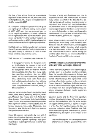 14 Report Card on American Education
CHAPTER ONE
the time of this writing, Congress is considering
legislation to reauthorize this law, which has stood
unchanged since 2002 despite having been sched-
uled for renewal in 2007.
NCLB requires state participation in fourth-grade
and eighth-grade math and reading exams as part
of NAEP. NAEP tests have performance level cut
scores roughly equivalent to those set by interna-
tional organizations that estimate student profi-
ciency worldwide.11
In other words, if students are
proficient according to NAEP, they likely have a lev-
el of content mastery that is globally competitive.
Paul Peterson and Matthew Ackerman compared
the proficiency standards of state tests to those of
NAEP, thus serving as a measure of “truth in adver-
tising” for state accountability exams.
Their Summer 2015 contained good news overall:
In this paper we extend the five prior analy-
ses by identifying the changes in state profi-
ciency standards between 2011 and 2013,
the last year for which the relevant informa-
tion is available. We show that many states
have raised their proficiency bars since 2011.
Indeed, the 2013 data reveal that for the first
time, substantially more states have raised
their proficiency standards than have let those
standards slip to lower levels. Overall, 20
states strengthened their standards, while just
8 loosened them.12
Peterson and Ackerman found that Florida, Idaho,
Illinois, Iowa, Kansas, Kentucky, Maryland, Michi-
gan, Missouri, New Jersey, New York, North Car-
olina, Oregon, Pennsylvania, Utah, South Dakota,
Texas, Virginia, Wisconsin and Wyoming improved
their alignment with NAEP from 2011 to 2013. Ar-
kansas, Louisiana, Minnesota, Mississippi, New
Hampshire, New Mexico and Oklahoma lowered
the rigor of their state tests.
Figure 10 presents state grades by year, with A
grades denoting close alignment with NAEP profi-
ciency standards, F grades signifying a large gap—
much higher student performance on state tests
than NAEP.
The rigor of state tests fluctuates over time in
a dynamic fashion. The Peterson and Ackerman
study takes a snapshot of the 2011 to 2013 pe-
riod, but things will continue to change state by
state each year. In the end, state policymakers
(usually a state board of education) will make de-
cisions regarding state standards and proficiency
cut scores. Policymakers in states with low grades
should take action to provide truth in advertising
for their students, parents and taxpayers.
Many disagreements surround the process of
adopting and maintaining state academic stan-
dards and tests. No one, however, should support
using taxpayer dollars to create what amounts
to a state-sponsored system of smoke and mir-
rors. The ultimate victims of a state testing sys-
tem that labels illiterate and innumerate children
“proficient” are the children themselves.
CHARTER SCHOOL PARENTS WIN SHOWDOWN
WITH NEW YORK MAYOR BILL DE BLASIO
Former New York City Mayor Mike Bloomberg sup-
ported a policy of co-location for charter schools.
Given the considerable expense of Gotham real
estate and the availability of empty space in city-
owned school buildings, this represented a vital
enabling reform in the creation of charter schools.
Current New York City Mayor de Blasio, however,
made an effort to evict three highly effective char-
ter schools from their city-provided facilities, cre-
ating a showdown between charter supporters
and the new mayor.
Governor Cuomo and the New York legislature
resolved this dispute in favor of the charter par-
ents in a decisive fashion. With the active and vo-
cal support of the governor, a bipartisan majori-
ty of the New York legislature passed a state law
governing co-location policy. Chalkbeat New York,
a web site covering New York education, provid-
ed the following description of the impact of the
legislation:
The new law requires the city to provide new
charter schools with free space inside the city’s
 