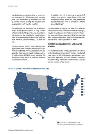 16 Report Card on American Education
CHAPTER ONE
own buildings or public funding to cover rent
in a private facility. The legislation is a rebuke
from state lawmakers of de Blasio’s criticism
of charter schools during the mayoral cam-
paign and his early months in office.
One challenge the law poses for de Blasio is
that it makes financial sense to keep charter
schools in city buildings. If the city doesn’t pro-
vide space, the law provides for charters to re-
ceive an extra funding allowance for each stu-
dent, which in 2015 would be $2,775, from the
city.
Thirteen charter schools have already been
approved to open that year, serving 2,000 stu-
dents at first and 5,800 at full capacity. Private
space for those schools would cost as much as
$5 million in the 2015-16 school year and $16
million once they are all at capacity, based on
enrollment estimates.
In addition, the city is planning to spend $5.4
million next year for three displaced Success
Academy schools, which will have fewer than
500 students next year, to operate in Catholic
school buildings.13
The bipartisan victory of the New York charter
school community, with the benefit of hindsight,
may be viewed as a watershed moment for the en-
tire parental choice movement. New York parents
want more choice in education, and state lawmak-
ers delivered a decisive victory to them.
CHARTER SCHOOLS CONTINUE NATIONWIDE
ADVANCE
The number of states without a charter school law
on the books continues to shrink to a handful of
rural states. In 2013, Mississippi passed new char-
ter school legislation. In 2015, Alabama Governor
Robert Bentley made Alabama the latest state to
join the charter school family.
FIGURE 11 | STATES WITH A CHARTER SCHOOL LAW, 2015
STATES WITH A CHARTER SCHOOL LAW
STATES WITHOUT A CHARTER SCHOOL LAW
 