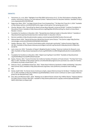 20 Report Card on American Education
CHAPTER ONE
ENDNOTES
1.	 Fleischman, H.L. et al. 2010. “Highlights From PISA 2009: Performance of U.S. 15-Year-Old Students in Reading, Math-
ematics, and Science Literacy in an International Context.” National Center for Education Statistics. Available at http://
nces.ed.gov/pubs2011/2011004.pdf.
2.	 Nagourney, Adam. 2014. “Las Vegas Schools Groan From Growing Pains.” The New York Times Oct. 6, 2014.” Available
at http://www.nytimes.com/2014/10/07/us/las-vegas-schools-groan-from-growing-pains.html.
3.	 Chartier, Michael. 2015. “Everything You Need to Know About Nevada’s Universal ESA Bill.” Friedman Foundation for
Educational Choice. Available at http://www.edchoice.org/Blog/May-2015/Everything-You-Need-to-Know-About-
Nevada-s-Univers.
4.	 Foundation for Excellence in Education. 2015. “Nevada Becomes National Leader in Education Reform.” Available at
http://excelined.org/news/nevada-becomes-national-leader-in-education-reform/.
5.	 Decision available at http://studentsmatter.org/wp-content/uploads/2014/06/Tenative-Decision.pdf.
6.	 Editorial Board. 2014. “Special Ed Vouchers Would Give Parents Some Choices.” The Clarion-Ledger http://archive.
clarionledger.com/article/20140225/OPINION01/302250022.
7.	 Hayden, Maureen. 2011. “Formula to fund Indiana public schools gets overhauled.” Indiana Economic Digest Apr.
30, 2011. Available at http://www.indianaeconomicdigest.net/main.asp?SectionID=31&subsectionID=135&article
ID=59770.
8.	 Levin, Jesse et al. 2013. “Evaluation of Hawaii’s Weighted Student Funding.” American Institutes for Research, June
2013. Available at https://www.hawaiipublicschools.org/DOE%20Forms/WSF/WeightedStudentFormulaEval061913.
pdf.
9.	 Foundation for Excellence in Education. 2014. “Digital Learning Report Card 2014.” Available at http://excelined.
org/2014DLNReportCard/offline/download.pdf.
10.	 Kaplan, Thomas. 2015. “Cuomo Promotes Tax Credits for Families of Students at Private Schools.” The New York Times,
May 17, 2015. Available at http://www.nytimes.com/2015/05/18/nyregion/cuomo-promotes-tax-credits-for-families-
of-students-at-private-schools.html?_r=0.
11.	 Peterson, Paul E. and Matthew Ackerman. 2015. “States Raise Proficiency Standards in Math and Reading.” Education
Next Summer 2015, Available at http://educationnext.org/states-raise-proficiency-standards-math-reading/.
12.	 Ibid.
13.	 Decker, Geoff. 2014. “As Charter Sector Continues to Swell, a Space Dilemma Grows for De Blasio.” Chalkbeat New York
Jun. 6, 2014. Available at http://ny.chalkbeat.org/2014/06/06/as-charter-sector-continues-to-swell-a-space-dilemma-
grows-for-de-blasio/#.VYmjV_lVikq.
14.	 Kern, Nora and Wentana Gebru. 2014. “Waiting Lists to Attend Charter Schools Top 1 Million Names.” National Alliance
for Public Charter Schools, May 2014. Available at http://www.publiccharters.org/wp-content/uploads/2014/05/
NAPCS-2014-Wait-List-Report.pdf.
 