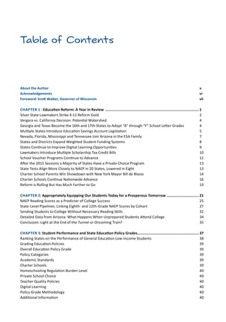 Table of Contents
About the Author	 v
Acknowledgements	 vi
Foreword: Scott Walker, Governor of Wisconsin	 vii
CHAPTER 1 : Education Reform: A Year in Review ........................................................................................1
Silver State Lawmakers Strike K-12 Reform Gold	 2
Vergara vs. California Decision: Potential Watershed	 4
Georgia and Texas Become the 16th and 17th States to Adopt “A” through “F” School Letter Grades	 4
Multiple States Introduce Education Savings Account Legislation	 5
Nevada, Florida, Mississippi and Tennessee Join Arizona in the ESA Family	 7
States and Districts Expand Weighted Student Funding Systems 	 8
States Continue to Improve Digital Learning Opportunities	 9
Lawmakers Introduce Multiple Scholarship Tax Credit Bills	 10
School Voucher Programs Continue to Advance	 11
After the 2015 Sessions a Majority of States Have a Private Choice Program	 13
State Tests Align More Closely to NAEP in 20 States, Lowered in Eight	 13
Charter School Parents Win Showdown with New York Mayor Bill de Blasio	 14
Charter Schools Continue Nationwide Advance	 16
Reform is Rolling But Has Much Farther to Go	 19
CHAPTER 2: Appropriately Equipping Our Students Today for a Prosperous Tomorrow...............................21
NAEP Reading Scores as a Predictor of College Success	 25
State-Level Pipelines: Linking Eighth- and 12th-Grade NAEP Scores by Cohort	 27
Sending Students to College Without Necessary Reading Skills	 32
Detailed Data from Arizona: What Happens When Unprepared Students Attend College	 34
Conclusion: Light at the End of the Tunnel or Oncoming Train?	 35
CHAPTER 3: Student Performance and State Education Policy Grades..........................................................37
Ranking States on the Performance of General Education Low-Income Students 	 38
Grading Education Policies	 39
Overall Education Policy Grade 	 39
Policy Categories	 39
Academic Standards	 39
Charter Schools	 39
Homeschooling Regulation Burden Level	 40
Private School Choice 	 40
Teacher Quality Policies	 40
Digital Learning	 40
Policy Grade Methodology	 40
Additional Information	 40
 