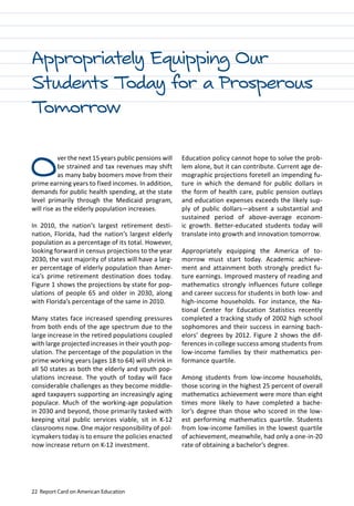 22 Report Card on American Education
Appropriately Equipping Our
Students Today for a Prosperous
Tomorrow
Education policy cannot hope to solve the prob-
lem alone, but it can contribute. Current age de-
mographic projections foretell an impending fu-
ture in which the demand for public dollars in
the form of health care, public pension outlays
and education expenses exceeds the likely sup-
ply of public dollars—absent a substantial and
sustained period of above-average econom-
ic growth. Better-educated students today will
translate into growth and innovation tomorrow.
Appropriately equipping the America of to-
morrow must start today. Academic achieve-
ment and attainment both strongly predict fu-
ture earnings. Improved mastery of reading and
mathematics strongly influences future college
and career success for students in both low- and
high-income households. For instance, the Na-
tional Center for Education Statistics recently
completed a tracking study of 2002 high school
sophomores and their success in earning bach-
elors’ degrees by 2012. Figure 2 shows the dif-
ferences in college success among students from
low-income families by their mathematics per-
formance quartile.
Among students from low-income households,
those scoring in the highest 25 percent of overall
mathematics achievement were more than eight
times more likely to have completed a bache-
lor’s degree than those who scored in the low-
est performing mathematics quartile. Students
from low-income families in the lowest quartile
of achievement, meanwhile, had only a one-in-20
rate of obtaining a bachelor’s degree.
Over the next 15 years public pensions will
be strained and tax revenues may shift
as many baby boomers move from their
prime earning years to fixed incomes. In addition,
demands for public health spending, at the state
level primarily through the Medicaid program,
will rise as the elderly population increases.
In 2010, the nation’s largest retirement desti-
nation, Florida, had the nation’s largest elderly
population as a percentage of its total. However,
looking forward in census projections to the year
2030, the vast majority of states will have a larg-
er percentage of elderly population than Amer-
ica’s prime retirement destination does today.
Figure 1 shows the projections by state for pop-
ulations of people 65 and older in 2030, along
with Florida’s percentage of the same in 2010.
Many states face increased spending pressures
from both ends of the age spectrum due to the
large increase in the retired populations coupled
with large projected increases in their youth pop-
ulation. The percentage of the population in the
prime working years (ages 18 to 64) will shrink in
all 50 states as both the elderly and youth pop-
ulations increase. The youth of today will face
considerable challenges as they become middle-
aged taxpayers supporting an increasingly aging
populace. Much of the working-age population
in 2030 and beyond, those primarily tasked with
keeping vital public services viable, sit in K-12
classrooms now. One major responsibility of pol-
icymakers today is to ensure the policies enacted
now increase return on K-12 investment.
 