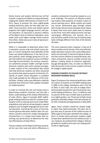 32 Report Card on American Education
CHAPTER TWO
family income and student ethnicity but still fail
to teach a majority of children to read proficiently.
Judging the relative effectiveness of state K-12 ef-
forts, Figure 8 presents the same eighth-grade
reading proficiency data, but the table also con-
siders socio-economic status and student special
programs like English language learners and spe-
cial education. As discussed in previous editions
of the Report Card on American Education, some
states have much higher average family incomes
than others. States also vary in rates of special pro-
gram participation.
While it is impossible to determine where fami-
ly education success ends and school success be-
gins, it is worth noting that many defenders of the
status quo plead helplessness in the face of stu-
dent poverty, while willingly giving the K-12 sys-
tem full credit for the academic success of children
from high-income families. For instance, research-
ers sometimes compare middle- and high-income
American students with entire national averages.
A sober analysis of the international data would
note that American students are often outscored
by countries that spend a quarter of what the U.S.
spends on public school education—a condition
only made possible by the affluence of the Unit-
ed States. Instead, status quo defenders implicitly
postulate that Americans hold a global monopoly
on student poverty.7
In order to minimize the role such factors play in
determining academic outcomes and thus get a
better understanding of the relative effectiveness
of state efforts, Figure 8 provides NAEP eighth-
grade reading proficiency rates for students quali-
fying for a free or reduced-price lunch under feder-
al guidelines and who do not participate in special
programs such as English language learners or spe-
cial education. Examining the scores of only low-
income general-education children does not con-
stitute a perfect control for student demographic
characteristics; it is simply much better than ex-
amining raw performance to determine the rela-
tive effectiveness of state efforts.
Previous editions of the Report Card have present-
ed the case that racial and ethnic differences in
academic achievement should be viewed as a cul-
tural challenge. The essence of effective school-
ing involves adult guidance of student culture to
ensure learning occurs. While schools and states
can narrow achievement gaps through schools
with strong cultures (many examples exist), Figure
8 shows how much room states have to improve
on this front. Even after taking economic and spe-
cial-program differences into account, the ra-
cial and ethnic profile of the top 10 ranking states
looks strikingly different from that of the bottom
10 states.
The most important point, however, is that all of
thesenumbersarefartoolow.Ifthemosteffective
public education system in the country (Massachu-
setts) can only teach 37 percent of general-educa-
tion low-income children to read proficiently, edu-
cators and parents need to consider entirely new
policies. Looking ahead to America’s approach-
ing age demographic crisis, no state can afford to
have 63 percent of low-income students off-track
for college in eighth-grade.
SENDING STUDENTS TO COLLEGE WITHOUT
NECESSARY READING SKILLS
Figure 9 compares the measured proficiency rates
of a cohort of students on the NAEP reading exam
in 2005 to the college attendance rate in the fall
of 2010. In each state, the rate of college atten-
dance greatly exceeds the rate of previously mea-
sured reading proficiency. Thus, in California only
21 percent of the class of 2010 read as proficient-
ly as eighth graders, but 79 percent of high school
graduates attended college in the fall semester af-
ter their scheduled spring graduation in May 2010.
Again, these numbers should be viewed rough-
ly rather than deterministically. This does not ar-
gue that only 21 percent of the California class of
2010 ought to have been admitted into college, or
that it is known which particular students ought
to have been admitted from the California class. It
can, however, be predicted that college is likely to
go badly for students who were not reading profi-
ciently in eighth grade.
 
