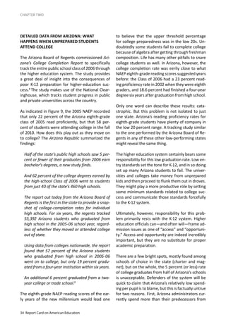 34 Report Card on American Education
CHAPTER TWO
DETAILED DATA FROM ARIZONA: WHAT
HAPPENS WHEN UNPREPARED STUDENTS
ATTEND COLLEGE
The Arizona Board of Regents commissioned Ari-
zona’s College Completion Report to specifically
track the entire public school class of 2006 through
the higher education system. The study provides
a great deal of insight into the consequences of
poor K-12 preparation for higher-education suc-
cess.8
The study makes use of the National Clear-
inghouse, which tracks student progress in public
and private universities across the country.
As indicated in Figure 9, the 2005 NAEP recorded
that only 22 percent of the Arizona eighth-grade
class of 2005 read proficiently, but that 58 per-
cent of students were attending college in the fall
of 2010. How does this play out as they move on
to college? The Arizona Republic summarized the
findings:
Half of the state’s public high schools saw 5 per-
cent or fewer of their graduates from 2006 earn
bachelor’s degrees, a new study finds.
And 62 percent of the college degrees earned by
the high-school Class of 2006 went to students
from just 40 of the state’s 460 high schools.
The report out today from the Arizona Board of
Regents is the first in the state to provide a snap-
shot of college-completion rates for individual
high schools. For six years, the regents tracked
53,392 Arizona students who graduated from
high school in the 2005-06 school year, regard-
less of whether they moved or attended college
out of state.
Using data from colleges nationwide, the report
found that 57 percent of the Arizona students
who graduated from high school in 2005-06
went on to college, but only 19 percent gradu-
ated from a four-year institution within six years.
An additional 6 percent graduated from a two-
year college or trade school.9
The eighth-grade NAEP reading scores of the ear-
ly years of the new millennium would lead one
to believe that the upper threshold percentage
for college preparedness was in the low 20s. Un-
doubtedly some students fail to complete college
because of algebra after getting through freshman
composition. Life has many other pitfalls to snare
college students as well. In Arizona, however, the
college completion rate was eerily close to what
NAEP eighth-grade reading scores suggested years
before: the Class of 2006 had a 23 percent read-
ing proficiency rate in 2002 when they were eighth
graders, and 18.6 percent had finished a four-year
degree six years after graduation from high school.
Only one word can describe these results: cata-
strophic. But this problem is not isolated to just
one state. Arizona’s reading proficiency rates for
eighth-grade students have plenty of company in
the low 20 percent range. A tracking study similar
to the one performed by the Arizona Board of Re-
gents in any of these other low-performing states
might reveal the same thing.
The higher education system certainly bears some
responsibility for this low graduation rate. Low en-
try standards set the tone for K-12, and in so doing
set up many Arizona students to fail. The univer-
sities and colleges take money from unprepared
kids and then proceed to flunk them out in droves.
They might play a more productive role by setting
some minimum standards related to college suc-
cess and communicate those standards forcefully
to the K-12 system.
Ultimately, however, responsibility for this prob-
lem primarily rests with the K-12 system. Higher
education officials can—and often will—frame ad-
mission issues as one of “access” and “opportuni-
ty.” Access and opportunity are indeed incredibly
important, but they are no substitute for proper
academic preparation.
There are a few bright spots, mostly found among
schools of choice in the state (charter and mag-
net), but on the whole, the 5 percent (or less) rate
of college graduates from half of Arizona’s schools
is unacceptable. Defenders of the system will be
quick to claim that Arizona’s relatively low spend-
ing per pupil is to blame, but this is factually untrue
for two reasons. First, Arizona administrators cur-
rently spend more than their predecessors from
 