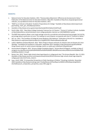 36 Report Card on American Education
CHAPTER TWO
ENDNOTES
1.	 National Center for Education Statistics. 2015. “Postsecondary Attainment: Differences by Socioeconomic Status.”
Publication of the National Center for Education Statistics. May 2015. Available at http://nces.ed.gov/programs/coe/
indicator_tva.asp.National Center for Education Statistics. 2013.
2.	 “NAEP as an Indicator of Students’ Academic Preparedness for College.” Available at http://www.nationsreportcard.
gov/reading_math_g12_2013/#/preparedness.
3.	 Available at http://www.census.gov/compendia/statab/2012/tables/12s0276.pdf.
4.	 Petrilli, Mike. 2015. “Want More College Graduates? Improve Our K-12 System.” Thomas B. Fordham Institute. Available
at http://edexcellence.net/articles/want-more-college-graduates-improve-our-k%E2%80%9312-system.
5.	 The NAEP data explorer allows a user to get average scores for a jurisdiction and achievement percentages, but not the
percentage above a particular cut score. The reading cut score however corresponds with that of “Proficient or Better.”
6.	 ACT, Inc. 2013. “The Condition of College & Career Readiness 2013 National.” Publication of the ACT Inc. Available at
http://www.act.org/research/policymakers/cccr13/pdf/CCCR13-NationalReadinessRpt.pdf.
7.	 Ladner, Matthew and Dave Myslinski. 2013. “More Things in Heaven and Earth, Dr. Ravitch, than are Dreamt of in Your
Ideology.” Foundation for Excellence in Education. September 2013. Available at http://excelined.org/2013/09/20/
things-heaven-earth-dr-ravitch-dreamt-ideology-ravitch-vs-reality-part-iii/#sthash.EsDquE4A.dpuf.
8.	 Arizona Board of Regents. 2013. “Arizona College Completion Report.” Arizona Board of Regents, available at https://
azregents.asu.edu/Documents/AZ%20HS%20Class%20of%202005-06%20Postsecondary%20Outcomes%20After%20
Six%20Years%2011-5-13.pdf.
9.	 Ryman, Ann. 2013. “State’s high schools show huge disparity in college grad rates.”The Arizona Republic. Nov. 13, 2013.
Available at http://www.azcentral.com/news/arizona/articles/20131112arizona-high-schools-show-huge-disparity-
college-grad-rates.html?nclick_check=1.
10.	 Isaac, Julia B. 2009. “A Comparative Perspective on Public Spending on Children.” Brookings Institution. November
2009. Available at http://www.brookings.edu/~/media/Research/Files/Reports/2009/11/05%20spending%20chil-
dren%20isaacs/2_comparative_perspective_isaacs.PDF, page 15.
 