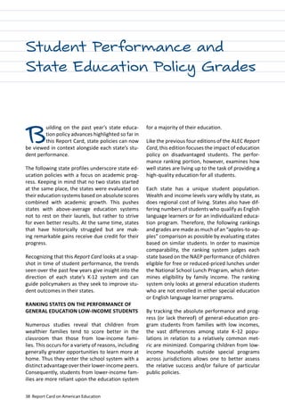 38 Report Card on American Education
Student Performance and
State Education Policy Grades
Building on the past year’s state educa-
tion policy advances highlighted so far in
this Report Card, state policies can now
be viewed in context alongside each state’s stu-
dent performance.
The following state profiles underscore state ed-
ucation policies with a focus on academic prog-
ress. Keeping in mind that no two states started
at the same place, the states were evaluated on
their education systems based on absolute scores
combined with academic growth. This pushes
states with above-average education systems
not to rest on their laurels, but rather to strive
for even better results. At the same time, states
that have historically struggled but are mak-
ing remarkable gains receive due credit for their
progress.
Recognizing that this Report Card looks at a snap-
shot in time of student performance, the trends
seen over the past few years give insight into the
direction of each state’s K-12 system and can
guide policymakers as they seek to improve stu-
dent outcomes in their states.
RANKING STATES ON THE PERFORMANCE OF
GENERAL EDUCATION LOW-INCOME STUDENTS
Numerous studies reveal that children from
wealthier families tend to score better in the
classroom than those from low-income fami-
lies. This occurs for a variety of reasons, including
generally greater opportunities to learn more at
home. Thus they enter the school system with a
distinct advantage over their lower-income peers.
Consequently, students from lower-income fam-
ilies are more reliant upon the education system
for a majority of their education.
Like the previous four editions of the ALEC Report
Card, this edition focuses the impact of education
policy on disadvantaged students. The perfor-
mance ranking portion, however, examines how
well states are living up to the task of providing a
high-quality education for all students.
Each state has a unique student population.
Wealth and income levels vary wildly by state, as
does regional cost of living. States also have dif-
fering numbers of students who qualify as English
language learners or for an individualized educa-
tion program. Therefore, the following rankings
and grades are made as much of an “apples-to-ap-
ples” comparison as possible by evaluating states
based on similar students. In order to maximize
comparability, the ranking system judges each
state based on the NAEP performance of children
eligible for free or reduced-priced lunches under
the National School Lunch Program, which deter-
mines eligibility by family income. The ranking
system only looks at general education students
who are not enrolled in either special education
or English language learner programs.
By tracking the absolute performance and prog-
ress (or lack thereof) of general-education pro-
gram students from families with low incomes,
the vast differences among state K–12 popu-
lations in relation to a relatively common met-
ric are minimized. Comparing children from low-
income households outside special programs
across jurisdictions allows one to better assess
the relative success and/or failure of particular
public policies.
 