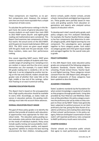 www.alec.org 39
STUDENT PERFORMANCE AND STATE EDUCATION POLICY GRADES
district schools, public charter schools, private
schools, homeschools and digital learning provid-
ers. These grades were partially based on mea-
sures and grading systems from education or-
ganizations and experts who analyzed various
aspects of education reform.
To develop each state’s overall policy grade, each
policy category was first analyzed individually.
For example, the Teacher Quality Policies catego-
ry has four components that determine its over-
all category grade, while Digital Learning has one
component. The subcategories were averaged
together to form category grades. Each state’s
six category grades were then given equal weight
and averaged together for the overall state poli-
cy grade.
POLICY CATEGORIES
In this 20th Report Card, state education policy
grades are composed of the following categories:
Academic Standards, Charter Schools, Home-
schooling, Private School Choice, Teacher Quali-
ty and Digital Learning. These categories remain
constant from the 19th Report Card, although in-
dividual components of those categories have
been updated as described below.
ACADEMIC STANDARDS
States’ academic standards lay the foundation for
what content knowledge is expected of students
as they progress through grade levels. Using data
provided by Paul Peterson and Matthew Acker-
man at EducationNext, this policy category exam-
ines the proficiency bar set by states as they com-
pare to those set by NAEP.1
States have generally
been subjected to political pressure to set their
proficiency bar low, giving the false illusion of ac-
ademic proficiency and creating false advertising
of their schools’ performances. In this policy cat-
egory, Peterson and Kaplan’s examination of each
state’s self-reported proficiency rates compared
to NAEP proficiency results were instructive.
CHARTER SCHOOLS
Charter schools are innovative public schools
that agree to meet performance standards set
These comparisons are imperfect, as no per-
fect comparisons exist. However, the compari-
sons here are much more equitable than a simple
comparison of state scores.
To calculate the performance rankings in this Re-
port Card, the scores of general-education low-
income students on each state’s four main 2003
to 2013 NAEP exams (fourth- and eighth-grade
reading and mathematics) were considered. This
Report Card examines two components of those
four exams: the actual scores on the 2013 NAEP;
and the gains (or losses) made between 2003 and
2013. The 2013 scores are given equal weight
with the gains made over the past decade. From
these numbers, states earn their performance
ranking.
One caveat regarding NAEP exams: NAEP gives
exams to random samples of students with mea-
surable ranges of sampling error. Sampling errors
are random in nature and thus the errors cancel
themselves out. (For example, if a state’s NAEP
4th grade reading test is randomly a bit on the
high end, it can be mitigated by another test be-
ing on the low end.) Overall, readers should take
greater note of whether their state falls on the
high, middle or low end of the rankings, rather
than fixating on an exact numerical ranking.
GRADING EDUCATION POLICIES
This Report Card is based on the presupposition
that a high-quality education should be available
to every child. Accordingly, as states make ad-
vances in education policies, the grading meth-
odology must take into account these advances.
OVERALL EDUCATION POLICY GRADE
The goal of these policy grades is to identify the
policies that provide all students with education-
al opportunities most appropriate for their indi-
vidual needs. The education policy grading sys-
tem evaluates state policies that place the focus
on the needs of individual students. Policy areas
include quality testing and accountability mech-
anisms; improving teacher quality; and expand-
ing parents’ abilities to choose the best learning
environment for their children, including public
 