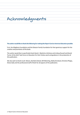 vi Report Card on American Education
The author would like to thank the following for making this Report Card on American Education possible:
First, the Allegheny Foundation and the Gleason Family Foundation for their generous support for the
creation and promotion of this book.
The author would like to specifically thank David J. Myslinki at Achieve and Lindsay Russell and Daniel
Turner of the ALEC Task Force on Education for their tireless work and guidance in the production of
this publication.
We also wish to thank Lisa B. Nelson, Bartlett Cleland, Bill Meierling, Molly Drenkard, Christine Phipps,
Shana Sally and the professional staff of ALEC for all aspects of this publication.
Acknowledgments
 