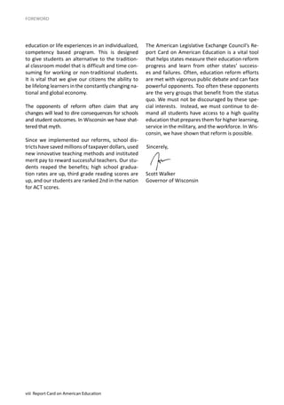 viii Report Card on American Education
education or life experiences in an individualized,
competency based program. This is designed
to give students an alternative to the tradition-
al classroom model that is difficult and time con-
suming for working or non-traditional students.
It is vital that we give our citizens the ability to
be lifelong learners in the constantly changing na-
tional and global economy.
The opponents of reform often claim that any
changes will lead to dire consequences for schools
and student outcomes. In Wisconsin we have shat-
tered that myth.
Since we implemented our reforms, school dis-
tricts have saved millions of taxpayer dollars, used
new innovative teaching methods and instituted
merit pay to reward successful teachers. Our stu-
dents reaped the benefits; high school gradua-
tion rates are up, third grade reading scores are
up, and our students are ranked 2nd in the nation
for ACT scores.
The American Legislative Exchange Council’s Re-
port Card on American Education is a vital tool
that helps states measure their education reform
progress and learn from other states’ success-
es and failures. Often, education reform efforts
are met with vigorous public debate and can face
powerful opponents. Too often these opponents
are the very groups that benefit from the status
quo. We must not be discouraged by these spe-
cial interests. Instead, we must continue to de-
mand all students have access to a high quality
education that prepares them for higher learning,
service in the military, and the workforce. In Wis-
consin, we have shown that reform is possible.
Sincerely,
Scott Walker
Governor of Wisconsin
FOREWORD
 