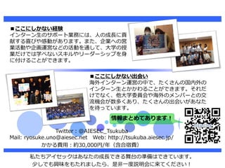Twitter：@AIESEC_Tsukuba
Mail: ryosuke.uno@aiesec.net Web: http://tsukuba.aiesec.jp/
かかる費用：約30,000円/年（含合宿費）
私たちアイセックはあなたの成長...