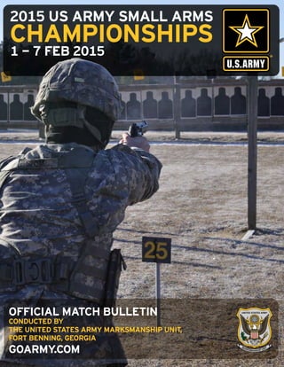 2015 US ARMY SMALL ARMS
CHAMPIONSHIPS
1 - 7 FEB 2015
GOARMY.COM
OFFICIAL MATCH BULLETIN
CONDUCTED BY
THE UNITED STATES ARMY MARKSMANSHIP UNIT,
FORT BENNING, GEORGIA
 