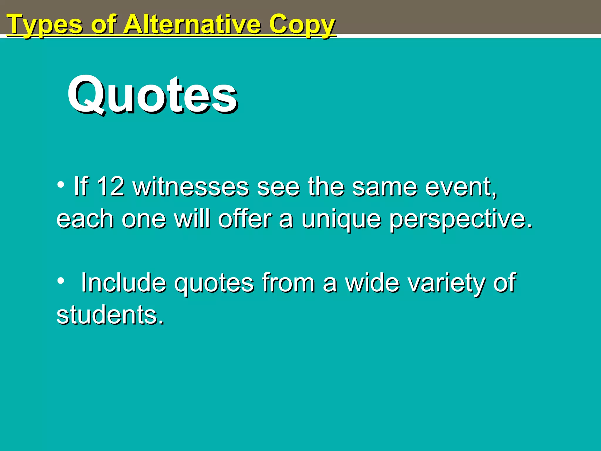 Types of Alternative CopyTypes of Alternative Copy
QuotesQuotes
• If 12 witnesses see the same event,If 12 witnesses see the same event,
each one will offer a unique perspective.each one will offer a unique perspective.
• Include quotes from a wide variety ofInclude quotes from a wide variety of
students.students.
 