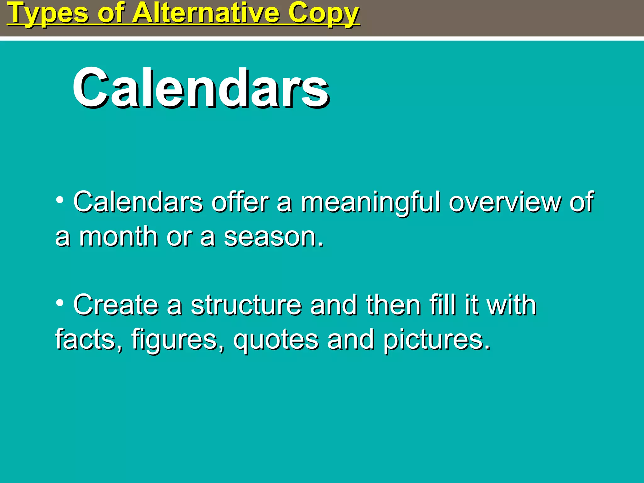 Types of Alternative CopyTypes of Alternative Copy
CalendarsCalendars
• Calendars offer a meaningful overview ofCalendars offer a meaningful overview of
a month or a season.a month or a season.
• Create a structure and then fill it withCreate a structure and then fill it with
facts, figures, quotes and pictures.facts, figures, quotes and pictures.
 