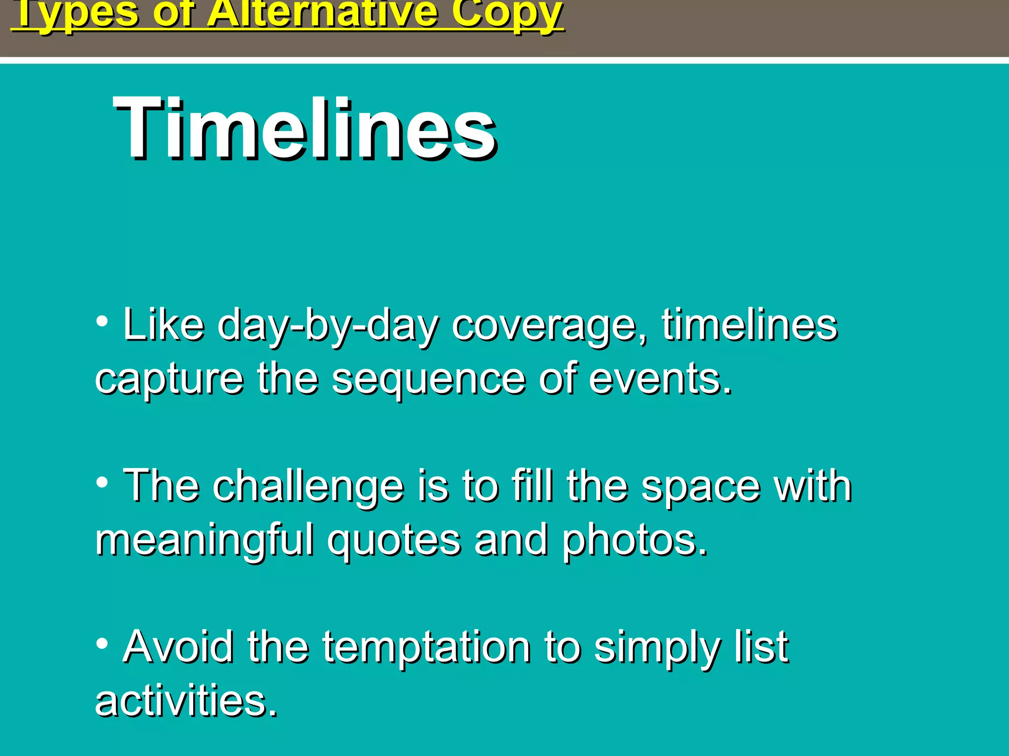 Types of Alternative CopyTypes of Alternative Copy
TimelinesTimelines
• Like day-by-day coverage, timelinesLike day-by-day coverage, timelines
capture the sequence of events.capture the sequence of events.
• The challenge is to fill the space withThe challenge is to fill the space with
meaningful quotes and photos.meaningful quotes and photos.
• Avoid the temptation to simply listAvoid the temptation to simply list
activities.activities.
 