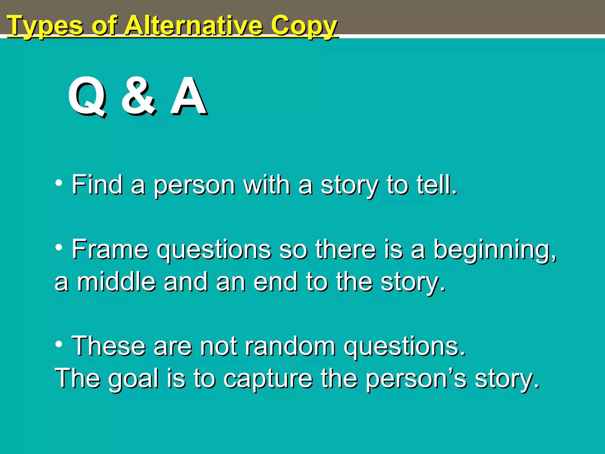 Types of Alternative CopyTypes of Alternative Copy
Q & AQ & A
• Find a person with a story to tell.Find a person with a story to tell.
• Frame questions so there is a beginning,Frame questions so there is a beginning,
a middle and an end to the story.a middle and an end to the story.
• These are not random questions.These are not random questions.
The goal is to capture the person’s story.The goal is to capture the person’s story.
 