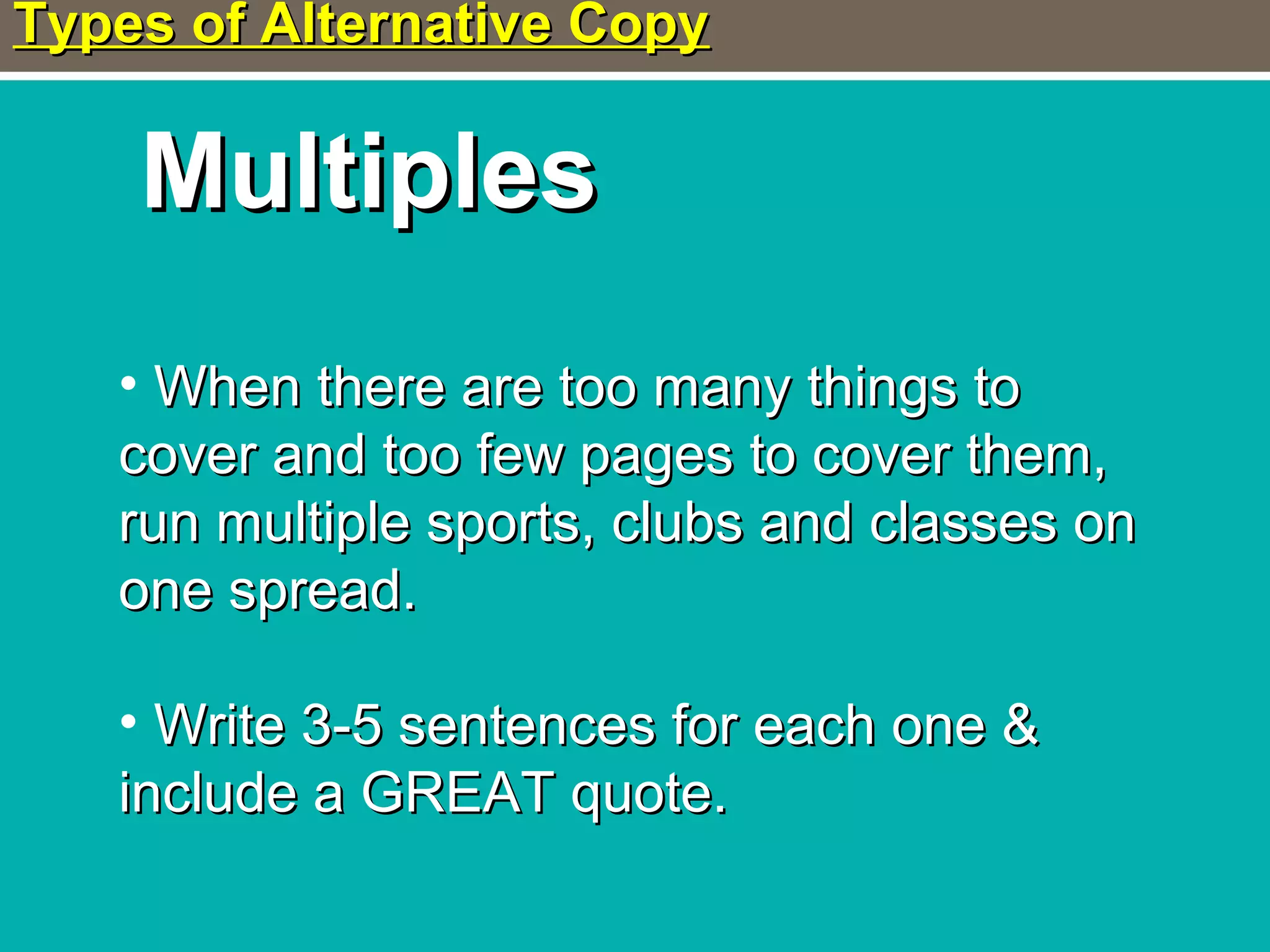 Types of Alternative CopyTypes of Alternative Copy
MultiplesMultiples
• When there are too many things toWhen there are too many things to
cover and too few pages to cover them,cover and too few pages to cover them,
run multiple sports, clubs and classes onrun multiple sports, clubs and classes on
one spread.one spread.
• Write 3-5 sentences for each one &Write 3-5 sentences for each one &
include a GREAT quote.include a GREAT quote.
 