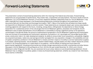 Forward-Looking Statements
This presentation contains forward-looking statements within the meaning of the federal securities laws. Forward-looking
statements are not guarantees of performance. They involve risks, uncertainties and assumptions. The future results of EnLink
Midstream, LLC, EnLink Midstream Partners, LP and their respective affiliates (collectively known as “EnLink Midstream”) may
differ materially from those expressed in the forward-looking statements contained throughout this presentation and in
documents filed with the Securities and Exchange Commission (“SEC”). Many of the factors that will determine these results
are beyond EnLink Midstream’s ability to control or predict. These statements are necessarily based upon various assumptions
involving judgments with respect to the future, including, among others, drilling levels; the dependence on Devon Energy
Corporation for a substantial portion of the natural gas that EnLink Midstream gathers, processes and transports; EnLink
Midstream’s lack of asset diversification; EnLink Midstream’s vulnerability to having a significant portion of its operations
concentrated in the Barnett Shale; the amount of hydrocarbons transported in EnLink Midstream’s gathering and transmission
lines and the level of its processing and fractionation operations; fluctuations in oil, natural gas and natural gas liquids (NGL)
prices; construction risks in its major development projects; its ability to consummate future acquisitions, successfully integrate
any acquired businesses, realize any cost savings and other synergies from any acquisition; changes in the availability and cost
of capital; competitive conditions in EnLink Midstream’s industry and their impact on its ability to connect hydrocarbon supplies
to its assets; operating hazards, natural disasters, weather-related delays, casualty losses and other matters beyond its control;
a failure in its computing systems or a cyber-attack on its systems; and the effects of existing and future laws and
governmental regulations, including environmental and climate change requirements and other uncertainties and other factors
discussed in EnLink Midstream’s Annual Reports on Form 10-K for the year ended December 31, 2014, and in EnLink
Midstream’s other filings with the SEC. You are cautioned not to put undue reliance on any forward-looking statement. EnLink
Midstream has no obligation to publicly update or revise any forward-looking statement, whether as a result of new information,
future events or otherwise.
2
 