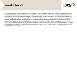Investor Notice
The SEC permits oil and gas companies, in their filings with the SEC, to disclose only proved, probable and possible reserves
that meet the SEC's definitions for such terms, and price and cost sensitivities for such reserves, and prohibits disclosure of
resources that do not constitute such reserves. This presentation may contain certain terms, such as resource potential and
exploration target size and risked resource. These estimates are by their nature more speculative than estimates of proved,
probable and possible reserves and accordingly are subject to substantially greater risk of being actually realized. The SEC
guidelines strictly prohibit us from including these estimates in filings with the SEC. Investors are urged to consider closely the
disclosure in Devon Energy Corporation’s Form 10-K, available at Devon Energy Corporation, Attn. Investor Relations, 333 West
Sheridan, Oklahoma City, OK 73102-5015. You can also obtain this form from the SEC by calling 1-800-SEC-0330 or from the
SEC’s website at www.sec.gov.
4
 