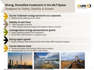Strong, Diversified Investment in the MLP Space
8
Designed for Safety, Stability & Growth
Stability of cash flows
 ~95% fee-based contracts
 ~50% of gross operating margin from long-term Devon contracts
Top tier midstream energy service for our customers
 Mastio Service Award winner in 2014
Leverage Devon Energy sponsorship for growth
 Expect significant growth from dropdowns
 Serve Devon E&P portfolio in its growth areas
Strong organic growth
 South Louisiana, West Texas and Ohio River Valley (ORV) expansion projects
Top-tier balance sheet
 Investment grade credit rating at ENLK since inception
 Strong liquidity with a $1.5 billion credit facility
Note: Adjusted EBITDA and gross operating margin are non-GAAP financial measures and are explained on page 3.
 