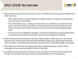 ENLC 2015E Tax Overview
81
 ENLC has three principal sources of income, each with different levels of exposure to federal and
state income tax:
− IDRs: ENLC receives a special allocation of taxable income in relation to the IDR payouts
such that they are fully taxable
− LP and GP Distributions: Distributions from ENLK have a different tax shield from what
public unitholders receive; for 2015, it is forecasted that ENLC will be allocated a small
amount of losses from its ENLK interests, and thus the tax shield will be approximately
100%
− Income from EnLink Midstream Holdings: Tax shield is estimated to be approximately 90%
on distributions from ENLC’s ownership interest in EnLink Midstream Holdings
 ENLC has stand-alone deductions for its direct interest expense, G&A costs, etc., and has net
operating loss carryforwards of approximately $48 MM available to be applied against taxable
income in 2015. These deductions have been factored into tax shield percentages noted above.
 After applicable deductions and applying available net operating losses in 2015, ENLC is
forecasted to incur a cash tax liability in 2015 of ~$20 MM.
 As dropdowns and acquisitions are executed, the composition of ENLC’s income streams will
change, and therefore cash taxes could be materially different than initial guidance.
 