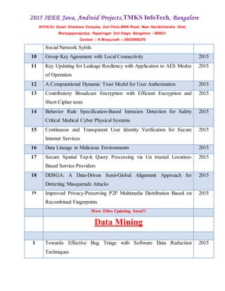 2015 IEEE Java, Android Projects,TMKS InfoTech, Bangalore
#1510,Sri Gowri Shankara Complex, 2nd Floor,MKK Road, Near Harishchandra Ghat,
Mariyappanapalya, Rajajinagar 2nd Stage, Bangalore - 560021.
Contact :: K.Manjunath -- 09535866270
Social Network Sybils
10 Group Key Agreement with Local Connectivity 2015
11 Key Updating for Leakage Resiliency with Application to AES Modes
of Operation
2015
12 A Computational Dynamic Trust Model for User Authorization 2015
13 Contributory Broadcast Encryption with Efficient Encryption and
Short Cipher texts
2015
14 Behavior Rule Specification-Based Intrusion Detection for Safety
Critical Medical Cyber Physical Systems
2015
15 Continuous and Transparent User Identity Verification for Secure
Internet Services
2015
16 Data Lineage in Malicious Environments 2015
17 Secure Spatial Top-k Query Processing via Un trusted Location-
Based Service Providers
2015
18 DDSGA: A Data-Driven Semi-Global Alignment Approach for
Detecting Masquerade Attacks
2015
19 Improved Privacy-Preserving P2P Multimedia Distribution Based on
Recombined Fingerprints
2015
More Titles Updating Soon!!!
Data Mining
1 Towards Effective Bug Triage with Software Data Reduction
Techniques
2015
 