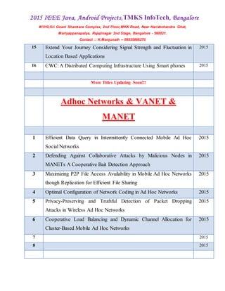 2015 IEEE Java, Android Projects,TMKS InfoTech, Bangalore
#1510,Sri Gowri Shankara Complex, 2nd Floor,MKK Road, Near Harishchandra Ghat,
Mariyappanapalya, Rajajinagar 2nd Stage, Bangalore - 560021.
Contact :: K.Manjunath -- 09535866270
15 Extend Your Journey Considering Signal Strength and Fluctuation in
Location Based Applications
2015
16 CWC:A Distributed Computing Infrastructure Using Smart phones 2015
More Titles Updating Soon!!!
Adhoc Networks & VANET &
MANET
1 Efficient Data Query in Intermittently Connected Mobile Ad Hoc
Social Networks
2015
2 Defending Against Collaborative Attacks by Malicious Nodes in
MANETs A Cooperative Bait Detection Approach
2015
3 Maximizing P2P File Access Availability in Mobile Ad Hoc Networks
though Replication for Efficient File Sharing
2015
4 Optimal Configuration of Network Coding in Ad Hoc Networks 2015
5 Privacy-Preserving and Truthful Detection of Packet Dropping
Attacks in Wireless Ad Hoc Networks
2015
6 Cooperative Load Balancing and Dynamic Channel Allocation for
Cluster-Based Mobile Ad Hoc Networks
2015
7 2015
8 2015
 