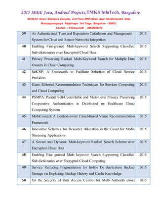 2015 IEEE Java, Android Projects,TMKS InfoTech, Bangalore
#1510,Sri Gowri Shankara Complex, 2nd Floor,MKK Road, Near Harishchandra Ghat,
Mariyappanapalya, Rajajinagar 2nd Stage, Bangalore - 560021.
Contact :: K.Manjunath -- 09535866270
39 An Authenticated Trust and Reputation Calculation and Management
System for Cloud and Sensor Networks Integration
2015
40 Enabling Fine-grained Multi-keyword Search Supporting Classified
Sub-dictionaries over Encrypted Cloud Data
2015
41 Privacy Preserving Ranked Multi-Keyword Search for Multiple Data
Owners in Cloud Computing
2015
42 SelCSP: A Framework to Facilitate Selection of Cloud Service
Providers
2015
43 Guest Editorial: Recommendation Techniques for Services Computing
and Cloud Computing
2015
44 PSMPA: Patient Self-Controllable and Multi-Level Privacy Preserving
Cooperative Authentication in Distributed m- Healthcare Cloud
Computing System
2015
45 MobiContext: A Context-aware Cloud-Based Venue Recommendation
Framework
2015
46 Innovative Schemes for Resource Allocation in the Cloud for Media
Streaming Applications
2015
47 A Secure and Dynamic Multi-keyword Ranked Search Scheme over
Encrypted Cloud Data
2015
48 Enabling Fine grained Multi keyword Search Supporting Classified
Sub dictionaries over Encrypted Cloud Computing
2015
49 Service Reducing Fragmentation for In-line De duplication Backup
Storage via Exploiting Backup History and Cache Knowledge
2015
50 On the Security of Data Access Control for Multi Authority cloud 2015
 
