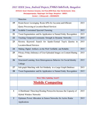 2015 IEEE Java, Android Projects,TMKS InfoTech, Bangalore
#1510,Sri Gowri Shankara Complex, 2nd Floor,MKK Road, Near Harishchandra Ghat,
Mariyappanapalya, Rajajinagar 2nd Stage, Bangalore - 560021.
Contact :: K.Manjunath -- 09535866270
Detection
19 Route-Saver: Leveraging Route APIs for Accurate and Efficient
Query Processing at Location-Based Services
2015
20 Scalable Constrained Spectral Clustering 2015
21 Tweet Segmentation and Its Application to Named Entity Recognition 2015
22 Tracking Temporal Community Strength in Dynamic Networks 2015
23 Reverse Keyword Search for Spatio-Textual Top-k Queries in
Location-Based Services
2015
24 Making Digital Artifacts on the Web Verifiable and Reliable 2015
25 Privacy Policy Inference of User Uploaded Images on Content Sharing
Sites
2015
26 Structured Learning from Heterogeneous Behavior for Social Identity
Linkage
2015
27 Sub graph Matching with Set Similarity in a Large Graph Database 2015
28 Tweet Segmentation and Its Application to Named Entity Recognition 2015
More Titles Updating Soon!!!
Mobile Computing
1 A Distributed Three-hop Routing Protocolto Increase the Capacity of
Hybrid Wireless Networks
2015
2 Optimum Power Allocation in Sensor Networks for Active Radar
Applications
2015
 