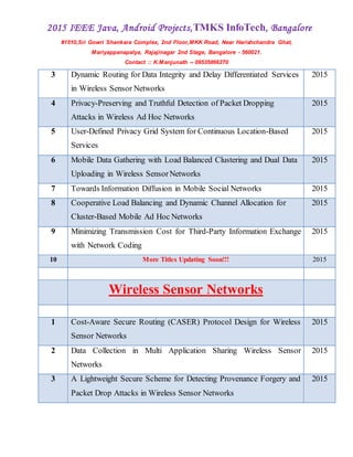 2015 IEEE Java, Android Projects,TMKS InfoTech, Bangalore
#1510,Sri Gowri Shankara Complex, 2nd Floor,MKK Road, Near Harishchandra Ghat,
Mariyappanapalya, Rajajinagar 2nd Stage, Bangalore - 560021.
Contact :: K.Manjunath -- 09535866270
3 Dynamic Routing for Data Integrity and Delay Differentiated Services
in Wireless Sensor Networks
2015
4 Privacy-Preserving and Truthful Detection of Packet Dropping
Attacks in Wireless Ad Hoc Networks
2015
5 User-Defined Privacy Grid System for Continuous Location-Based
Services
2015
6 Mobile Data Gathering with Load Balanced Clustering and Dual Data
Uploading in Wireless SensorNetworks
2015
7 Towards Information Diffusion in Mobile Social Networks 2015
8 Cooperative Load Balancing and Dynamic Channel Allocation for
Cluster-Based Mobile Ad Hoc Networks
2015
9 Minimizing Transmission Cost for Third-Party Information Exchange
with Network Coding
2015
10 More Titles Updating Soon!!! 2015
Wireless Sensor Networks
1 Cost-Aware Secure Routing (CASER) Protocol Design for Wireless
Sensor Networks
2015
2 Data Collection in Multi Application Sharing Wireless Sensor
Networks
2015
3 A Lightweight Secure Scheme for Detecting Provenance Forgery and
Packet Drop Attacks in Wireless Sensor Networks
2015
 