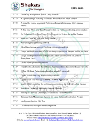 #13/ 19, 1st Floor, Municipal Colony, Kangayanellore Road, Gandhi Nagar, vellore – 6.
Off: 0416-2247353 / 6066663 Mo: +91 9500218218 /8870603602,
Project Titles: http://shakastech.weebly.com/2015-2016-titles
Website: www.shakastech.com, Email - id: shakastech@gmail.com, info@shakastech.com
2015- 2016
ST18 Farm Corp Management System Using Android
ST19 A Dynamic Image Matching Model and Architecture for Smart Devices
ST20 A model for remote access and Protection of smart phones using Short message
service
ST21 A Real-time Multi-User Face Unlock System via Fast Sparse Coding Approximation
ST22 An Embedded Real-Time Finger-Vein Recognition System for Mobile Devices
ST23 Associate Cable TV operators using android
ST24 Auto emergency alert using android
ST25 Cloud based secure passport Checking system using android
ST26 Design and implementation of efficient integrity protection for open mobile platforms
ST27 Design and Implementation of Improved Authentication System for Android
Smartphone Users
ST28 Disater Alert system using android
ST29 Friend book: A Semantic-based Friend Recommendation System for Social Networks
ST30 Offline QR Code Authorization Based on Visual Cryptography
ST31 Online Vehicle Tracking System Using Android
ST32 Optimization Tour Package In SMARTPHONE Application
ST33 Quality Utility Modeling for Multimedia Applications for Android Mobile Devices
ST34 Real-Time Carpooling System for Android Platform
ST35 Sensing as a Service: Challenges, Solutions and Future Directions
ST36 Technical Data Management Systems On Large Building Construction Projects
ST37 Intelligence Quotient (IQ) Test
ST38 Location Based Intelligent Mobile Organizer
 