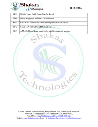 #13/ 19, 1st Floor, Municipal Colony, Kangayanellore Road, Gandhi Nagar, vellore – 6.
Off: 0416-2247353 / 6066663 Mo: +91 9500218218 /8870603602,
Project Titles: http://shakastech.weebly.com/2015-2016-titles
Website: www.shakastech.com, Email - id: shakastech@gmail.com, info@shakastech.com
2015- 2016
ST39 Mobile Travel Guide Smart Way To Travel
ST40 Friend Mapper on Mobiles - Friend Locator
ST41 Cricket and football live data streaming in notification service
ST42 Cloud MoV : Cloud-based Mobile Social TV
ST43 A Mobile Phone Based Medicine In-take Reminder and Monitor
 