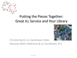 Putting the Pieces Together:
Great ILL Service and Your Library
Christine Barth, ILL Coordinator, RL&LL
Maureen Welch, Reference & ILL Coordinator, IFLS
4/21/2015 1
 