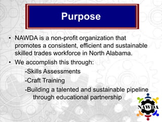 • NAWDA is a non-profit organization that
promotes a consistent, efficient and sustainable
skilled trades workforce in North Alabama.
• We accomplish this through:
-Skills Assessments
-Craft Training
-Building a talented and sustainable pipeline
through educational partnership
Purpose
 