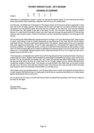 PUTNEY CRICKET CLUB – 2014 SEASON
Page 10
SATURDAY 2ND
XI REPORT
P W D L A
League 18 5 2 9 2
Ultimately an unsatisfactory season in which we lost games against teams of men and boys we should
easily have beaten. We missed both relegation and the luxury of a settled team.
Like last year, we fielded over forty players in the league season and only seven players appeared in more
than half of the 18 league games. That means that the team that went out one week contained only half
the players from the previous week. And that was not a problem of this side only, such turnover affected
the first team too. We started to get late in the week cry offs. The first team naturally nicked a second
teamer (it is right that the first team comes first) and it was only through the good work of JP that we had
reserves upon which to draw. I thank JP and Devon for their constructive attitude on this throughout the
season.
On the batting side, Mark Wibberley played several fine innings in his usual flamboyant style, always great
to watch, and making it look so simple; deservedly he was Batsman of the Year. But the find du saison
was Saad Hannan. Forced to opening the batting early in the season, Saad made a virtue out of necessity
with some aggressive stroke play. A fine 47 was superseded by a remarkable 64* against Old Pauline.
Chasing a modest 119, Saad was quickly running out of partners mainly because he was quickly running
them out. With his last buddy at the crease he spanked the remaining dozen runs off his own bat for a one
wicket win. A remarkable individual performance. Saad had scored 18 runs in 8 innings last year and I
always knew he had this in him!
There was also a remarkable team performance which arguably prevented us being demoted. Chasing an
unlikely 292 for victory, Wibbers demonstrated his weak grasp of probability by trying to score all the runs
himself. This he only partially succeeded, 35-1 off 7 overs. No one else was able to take things on, wickets
fell and the shop had to be shut up. Julian held firm for 74 balls, beaten only by James Hannaford who
nurdled two singles in twenty overs. The last pair survived 20 balls. After Mark was out the team scored
30 odd runs in 40 overs. Dour stuff but it became ever more virtuous and it was enough to deny the oppo
their 20 points which ensured they finished below us and kept us up.
The bowlers had unremarkable seasons, only JP being able to put in match winning performances with his
off spin. Newbie Rolf Merchant put in a spiky spell of quick (by our standards) bowling to turn a likely defeat
against Roehampton into a narrow win.
So, we did ok but too many of us will feel that we had an underperforming season with the bat, making it
too easy for the oppo.
Douglas Shaw
Saturday 2nd XI Captain
 